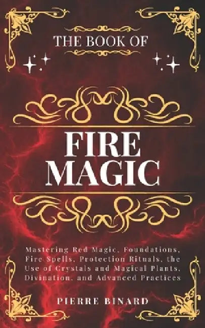 The Book of Fire Magic: Mastering Red Magic, Foundations, Fire Spells, Protection Rituals, the Use of Crystals and Magical Plants, Divination, and Adv by Pierre Binard