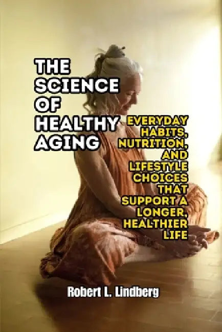 The Science of Healthy Aging: Everyday Habits, Nutrition, and Lifestyle Choices That Support a Longer, Healthier Life by Robert L. Lindberg