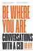 Be Where You Are: Conversations With a CEO by Ed Ley