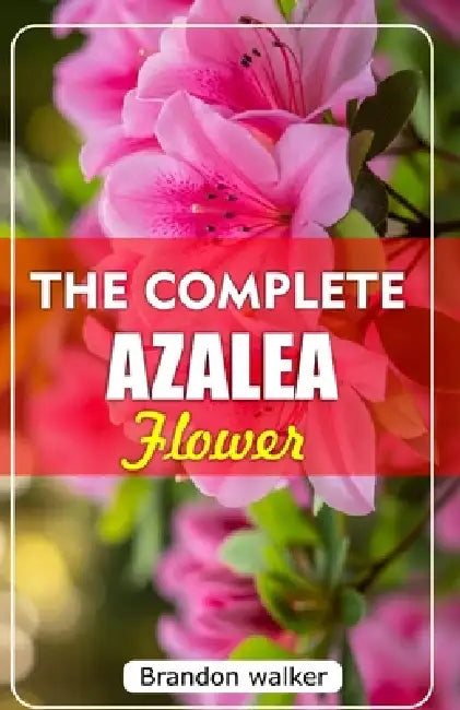 The Complete Azalea Flowers: The Ultimate Beginner's Guide to Growing, Caring for, and Harvesting Stunning Azaleas At Home and garden by Brandon Walker