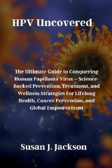 HPV Uncovered: The Ultimate Guide to Conquering Human Papilloma Virus - Science-Backed Prevention, Treatment, and Wellness Strategies for Lifelong Hea by Susan J. Jackson
