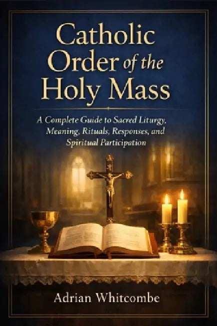 Catholic Order of the Holy Mass: A Complete Guide to Sacred Liturgy, Meaning, Rituals, Responses, and Spiritual Participation by Adrian Whitcombe