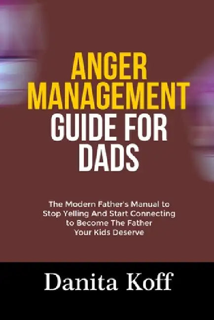 Anger Management Guide for Dads: The Modern Father's Manual to Stop Yelling And Start Connecting to Become The Father Your Kids Deserve by Danita Koff