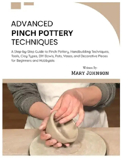 Advanced Pinch Pottery Techniques: A Step-by-Step Guide to Pinch Pottery, Handbuilding Techniques, Tools, Clay Types, DIY Bowls, Pots, Vases, and Deco by Mary Johnson