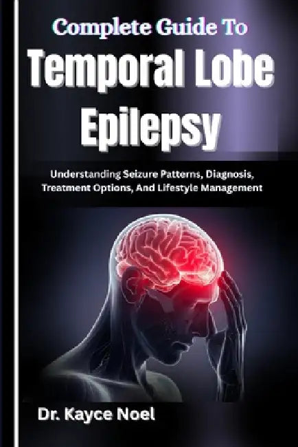Complete Guide To Temporal Lobe Epilepsy: Understanding Seizure Patterns, Diagnosis, Treatment Options, And Lifestyle Management by Kayce Noel