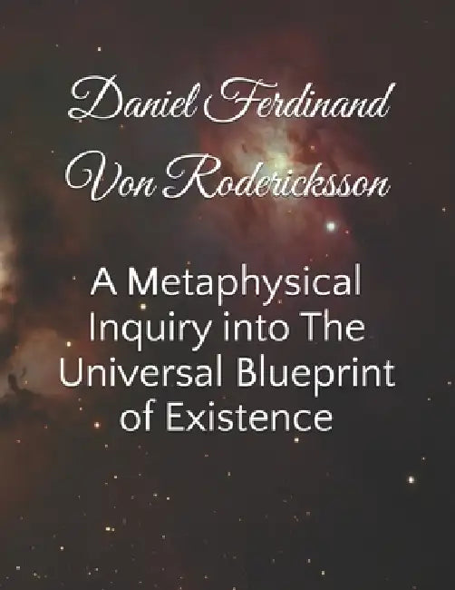 A Metaphysical Inquiry into The Universal Blueprint of Existence by Daniel Ferdinand Von Rodericksson