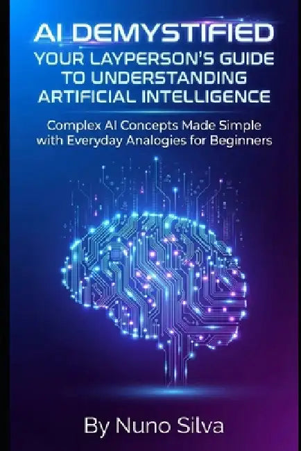 AI Demystified: Your Layperson's Guide to Understanding Artificial Intelligence: Complex AI Concepts Made Simple with Everyday Analogies for Beginners by Nuno Silva