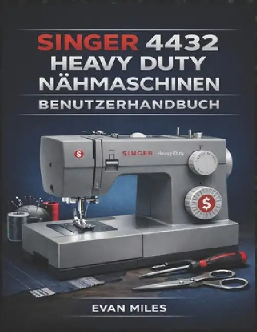 Singer 4432 Heavy Duty Nähmaschinen Benutzerhandbuch: Ihr umfassendes Handbuch für Einrichtung, Verwendung und Reparatur by Evan Miles