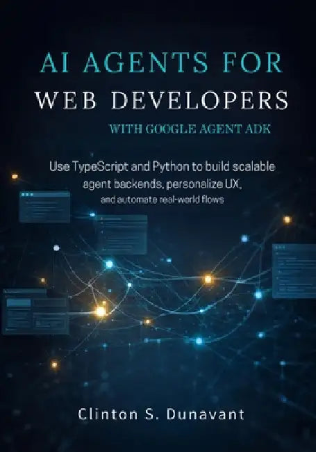 AI Agents for Web Developers with Google Agent ADK: Use TypeScript and Python to Build Scalable Agent Backends, Personalize UX, and Automate Real-Worl by Clinton S. Dunavant