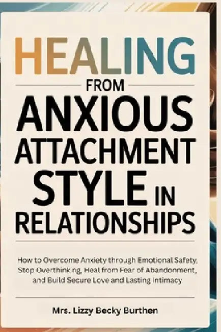 Healing From Anxious Attachment Style in Relationships: How to Overcome Anxiety through Emotional Safety, Stop Overthinking, Heal from Fear of Abandon by Lizzy Becky Burthen
