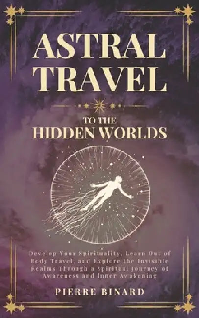 Astral Travel to the Hidden Worlds: Develop Your Spirituality, Learn Out of Body Travel, and Explore the Invisible Realms Through a Spiritual Journey by Pierre Binard