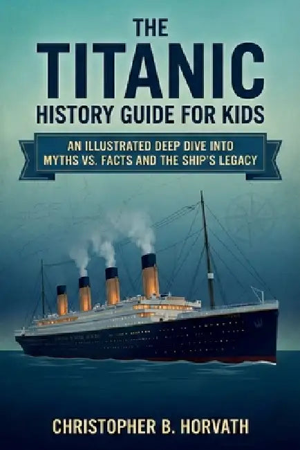 The Titanic History Guide For Kids: An Illustrated Deep Dive Into Myths Vs. Facts And The Ship's Legacy by Christopher B. Horvath