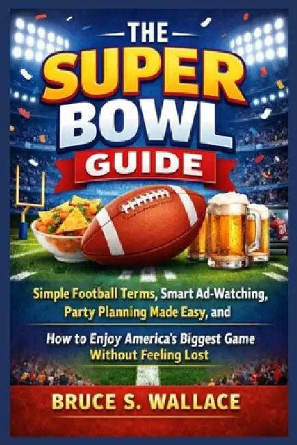 The Super Bowl Guide: Simple Football Terms, Smart Ad-Watching, Party Planning Made Easy, and How to Enjoy America's Biggest Game Without Feeling Lost by Bruce S. Wallace