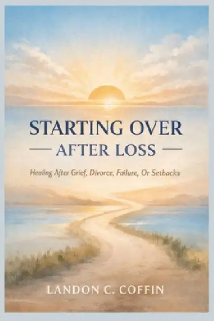 Starting Over After Loss: Healing After Grief, Divorce, Failure, Or Setbacks by Landon C. Coffin