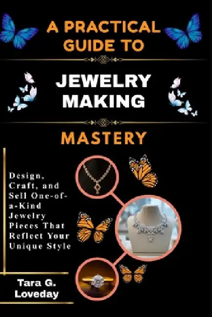 A Pratical Guide to Jewelry Making Mastery: Design, Craft, and Sell One-of-a-Kind Jewelry Pieces That Reflect Your Unique Style by Tara G. Loveday