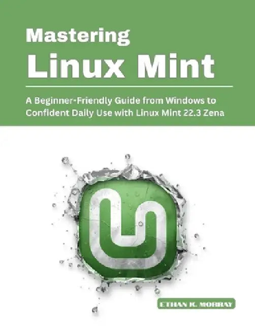 Mastering Linux Mint: A Beginner-Friendly Guide from Windows to Confident Daily Use with Linux Mint 22.3 Zena by Ethan K. Morray