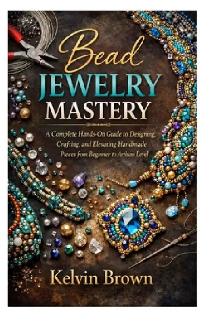 Bead Jewelry Mastery: A Complete Hands-On Guide to Designing, Crafting, and Elevating Handmade Pieces from Beginner to Artisan Level by Kelvin Brown