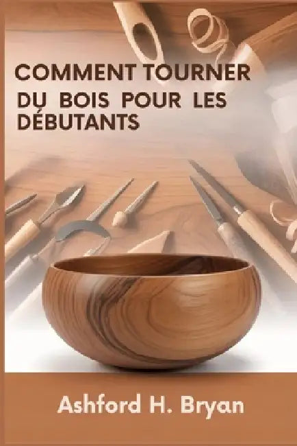 Comment tourner du bois pour les débutants: Du choix des outils à vos premiers projets by Ashford H. Bryan