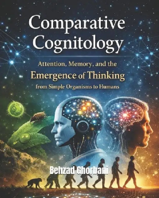Comparative Cognitology: Attention, Memory, and the Emergence of Thinking from Simple Organisms to Humans by Behzad Ghorbani
