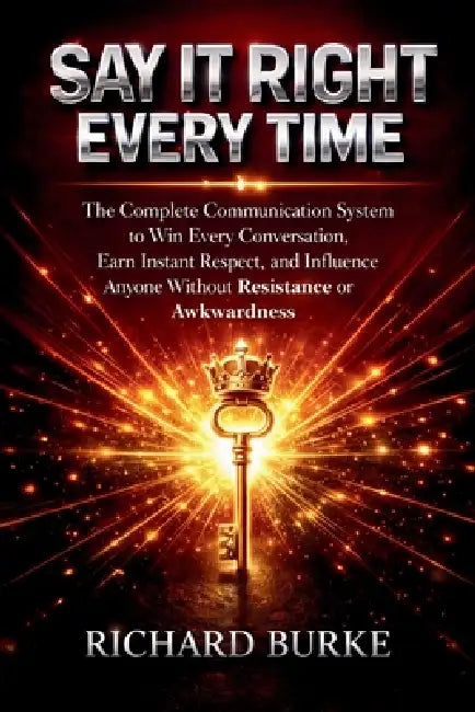 Say It Right Every Time: The Complete Communication System to Win Every Conversation, Earn Instant Respect, and Influence Anyone Without Resistance or by Richard Burke