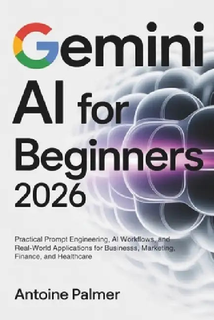 Gemini AI for Beginners 2026: Practical Prompt Engineering, AI Workflows, and Real-World Applications for Business, Marketing, Finance, and Healthcare by Antoine Palmer