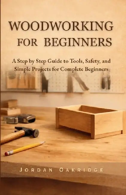 Woodworking for Beginners: A Step by Step Guide to Tools, Safety, and Simple Projects for Complete Beginners by Jordan Oakridge