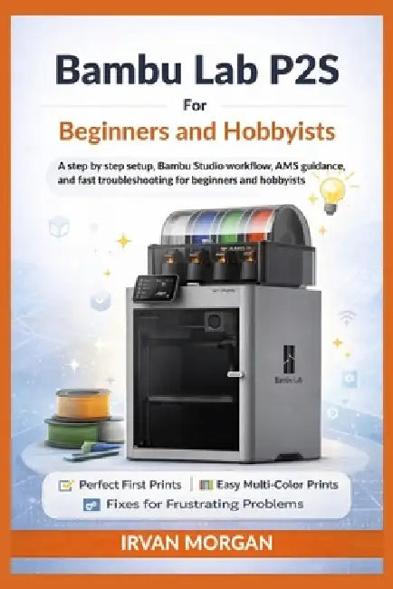 Bambu Lab P2S for Beginners and Hobbyists: A step by step setup, Bambu Studio workflow, AMS guidance, and fast troubleshooting for beginners and hobby by Irvan Morgan