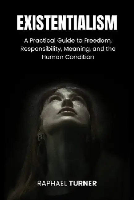 Existentialism: A Practical Guide to Freedom, Responsibility, Meaning, and the Human Condition by Raphael Turner