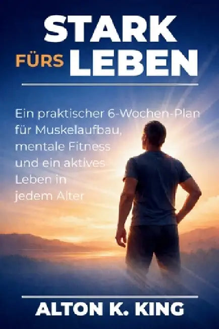 Stark fürs Leben: Ein praktischer 6-Wochen-Plan für Muskelaufbau, mentale Fitness und ein aktives Leben in jedem Alter by Alton K. King