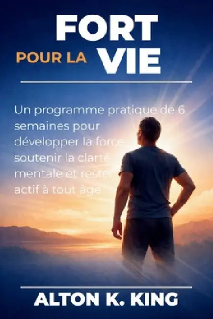 Fort pour la vie: Un programme pratique de 6 semaines pour développer la force, soutenir la clarté mentale et rester actif à tout âge by Alton K. King