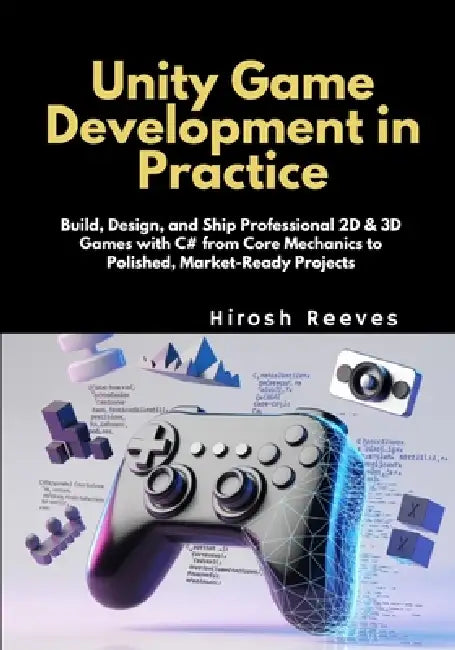 Unity Game Development in Practice: Build, Design, and Ship Professional 2D & 3D Games with C# from Core Mechanics to Polished, Market-Ready Projects by Hirosh Reeves