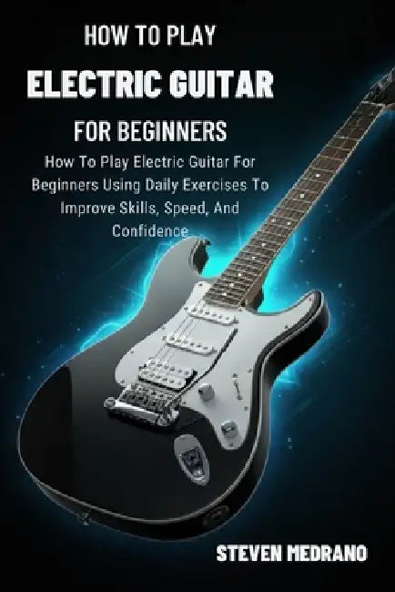 How to Play Electric Guitar for Beginners: How To Play Electric Guitar For Beginners Using Daily Exercises To Improve Skills, Speed, And Confidence by Steven Medrano