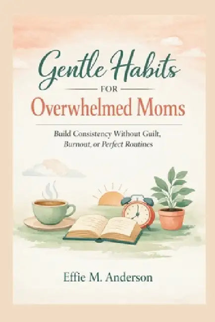 Gentle Habits for Overwhelmed Moms: Build Consistency Without Guilt, Burnout, or Perfect Routines by Effie M. Anderson
