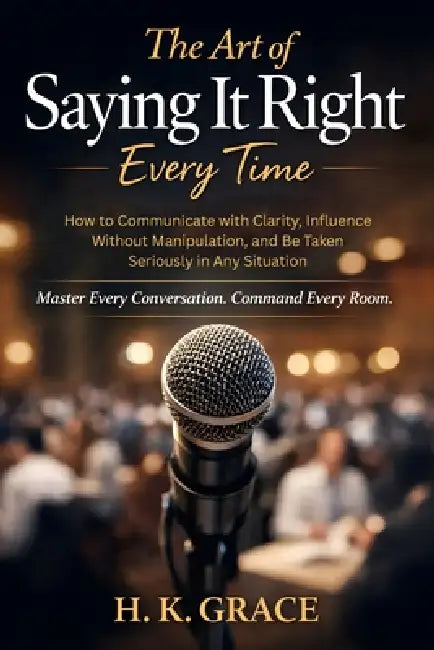 The Art of Saying It Right Everytime: How to Communicate with Clarity, Influence Without Manipulation, and Be Taken Seriously in Any Situation by H. K. Grace