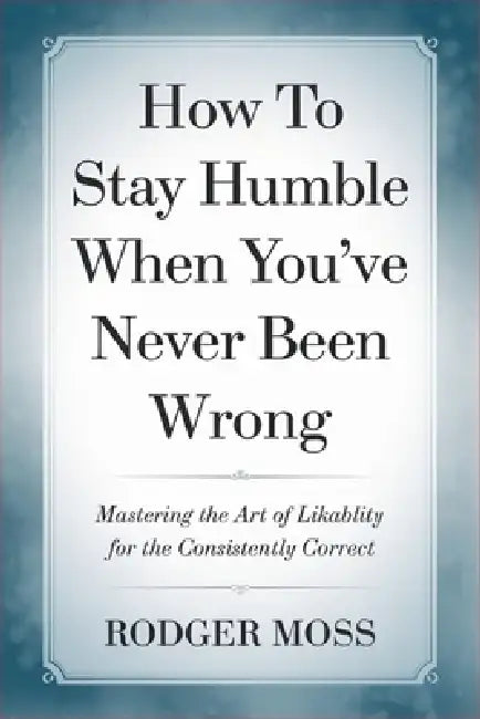 How to Stay Humble When You've Never Been Wrong: Mastering the Art of Likability for the Consistently Correct by Rodger Moss