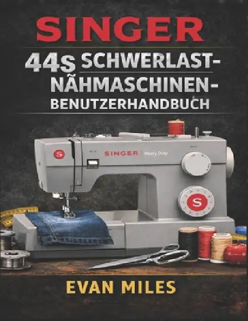 Singer 44s Schwerlast-Nähmaschinen-Benutzerhandbuch: Ein vollständiges Handbuch für nahtlose Nähte, anspruchsvolle Projekte und die langfristige Pfleg by Evan Miles