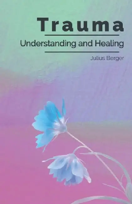 Understanding and Healing Trauma: A Practical Guide to Triggers, Flashbacks, and Calming Your Nervous System to Reclaim Inner Safety by Julius Berger