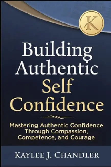 Building Authentic Self Confidence: Mastering Authentic Confidence Through Compassion, Competence, and Courage by Kaylee Chandler