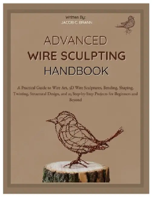 Advanced Wire Sculpting Handbook: A Practical Guide to Wire Art, 3D Wire Sculptures, Bending, Shaping, Twisting, Structural Design, and 25 Step-by-Ste by Jacob C. Braun