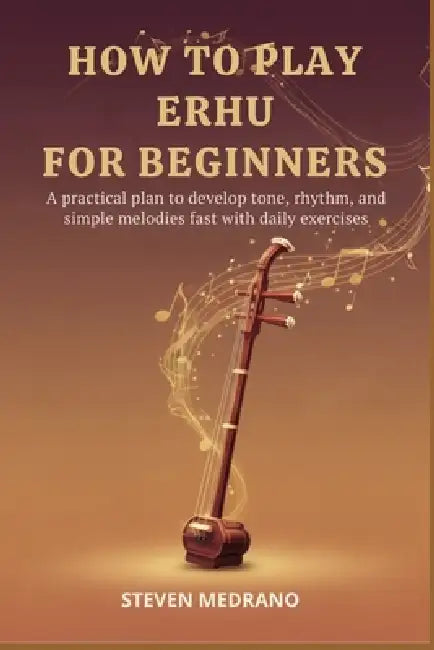 How to Play Erhu for Beginners: A practical plan to develop tone, rhythm, and simple melodies fast with daily exercises by Steven Medrano