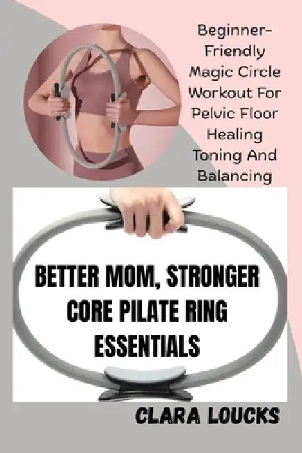 Better Mom, Stronger Core Pilate Ring Essentials: Beginner-Friendly Magic Circle Workout For Pelvic Floor Healing Toning And Balancing by Clara Loucks