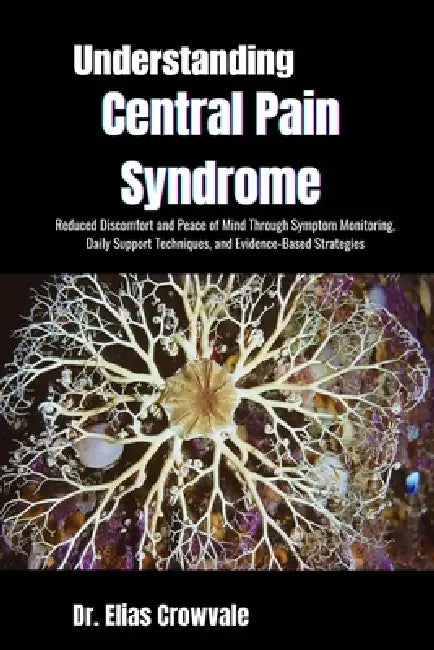 Understanding Central Pain Syndrome: Reduced Discomfort and Peace of Mind Through Symptom Monitoring, Daily Support Techniques, and Evidence-Based Str by Elias Crowvale