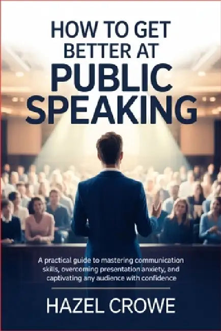 How to Get Better at Public Speaking: A Practical Guide to Mastering Communication Skills, Overcoming Presentation Anxiety, and Captivating Any Audien by Hazel Crowe