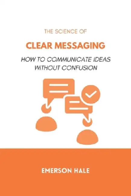 The Science of Clear Messaging: How to Communicate Ideas Without Confusion by Emerson Hale