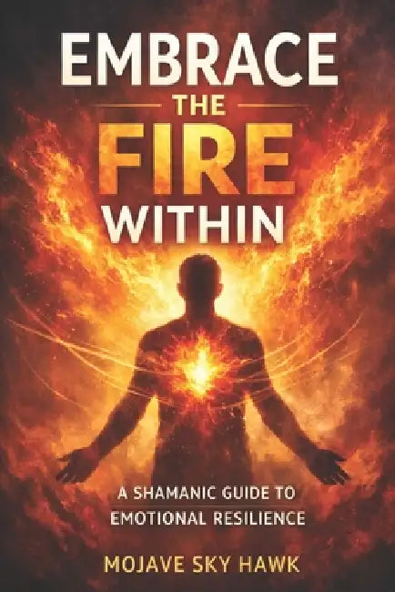 Embrace the Fire Within: A modern-day shamanic guide to emotional resilience by Mojave Sky Hawk