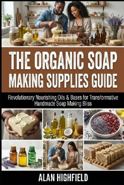 The Organic Soap Making Supplies Guide: Revolutionary Nourishing Oils & Bases for Transformative Handmade Soap Making Bliss by Alan Highfield