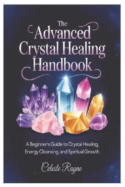 The Advanced Crystal Healing Handbook: A Beginner's Guide to Crystal Healing, Energy Cleansing, and Spiritual Growth by Celeste Rayne