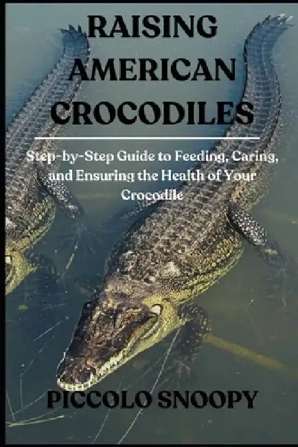 Raising American Crocodiles: Step-by-Step Guide to Feeding, Caring, and Ensuring the Health of Your Crocodile by Piccolo Snoopy