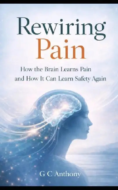 Rewiring Pain: How the Brain Learns Pain and How It Can Learn Safety Again by Grant Cameron Anthony