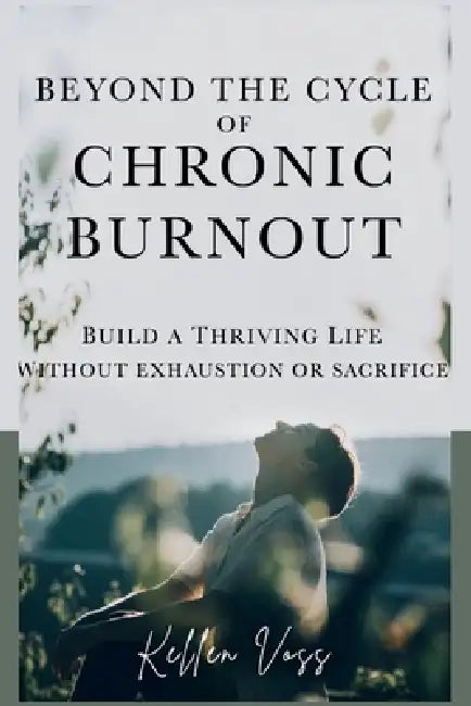 Beyond the Cycle of Chronic Burnout: Build a Thriving Life Without Exhaustion or Sacrifice by Kellen Voss
